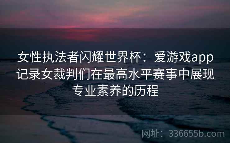 女性执法者闪耀世界杯：爱游戏app记录女裁判们在最高水平赛事中展现专业素养的历程