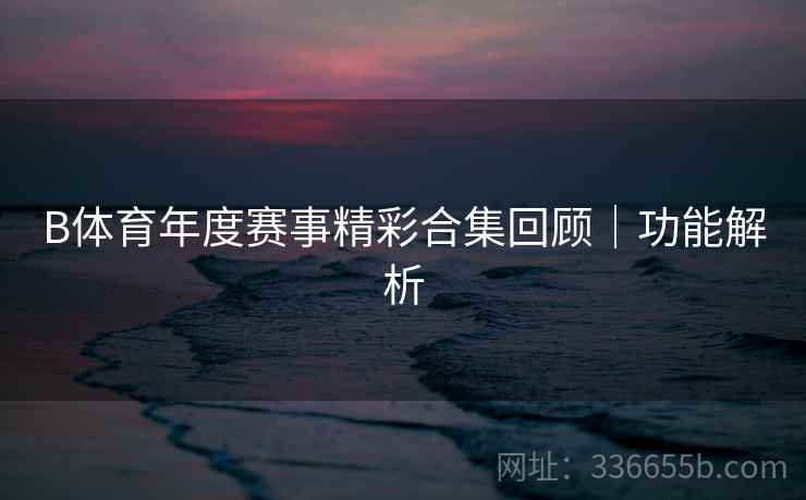 B体育年度赛事精彩合集回顾｜功能解析
