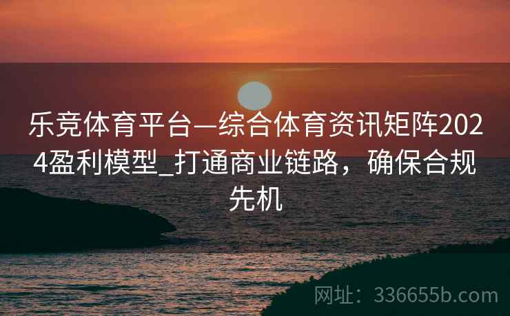 乐竞体育平台—综合体育资讯矩阵2024盈利模型_打通商业链路，确保合规先机