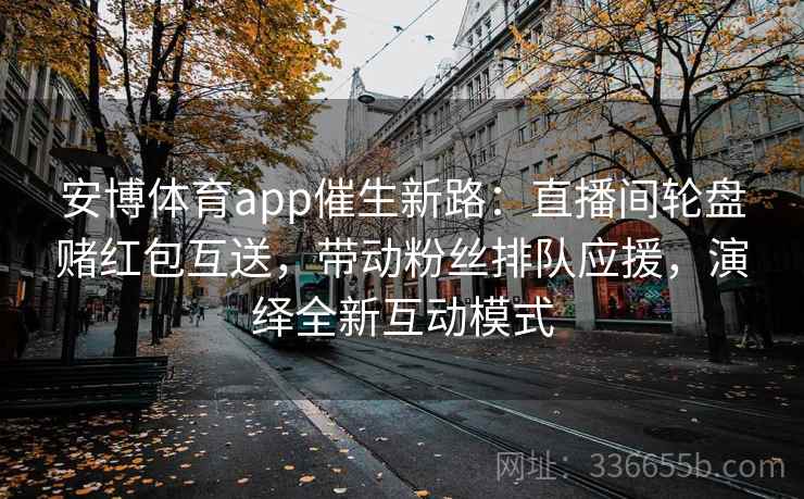 安博体育app催生新路：直播间轮盘赌红包互送，带动粉丝排队应援，演绎全新互动模式