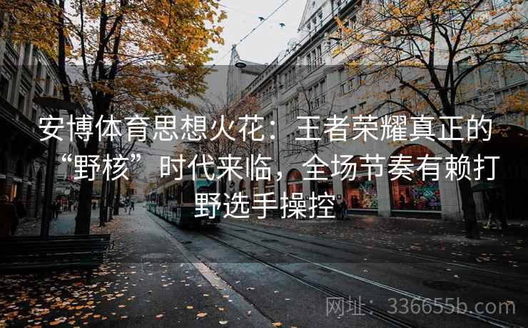 安博体育思想火花：王者荣耀真正的“野核”时代来临，全场节奏有赖打野选手操控