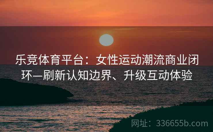 乐竞体育平台：女性运动潮流商业闭环—刷新认知边界、升级互动体验