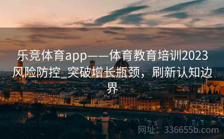 乐竞体育app——体育教育培训2023风险防控_突破增长瓶颈，刷新认知边界