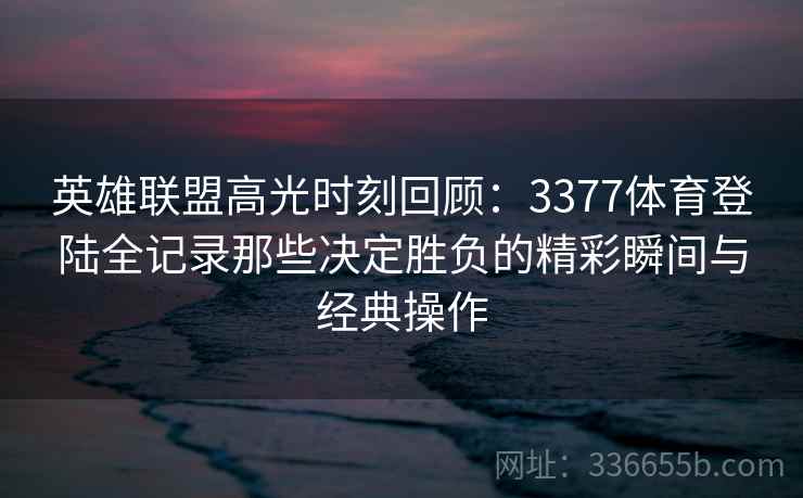 英雄联盟高光时刻回顾：3377体育登陆全记录那些决定胜负的精彩瞬间与经典操作
