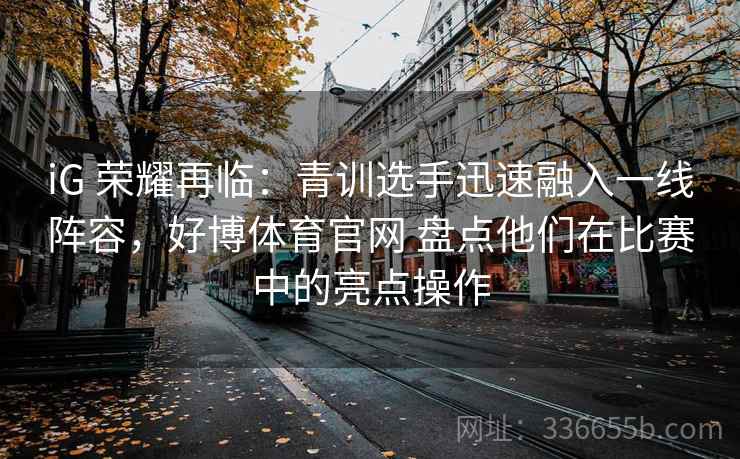 iG 荣耀再临：青训选手迅速融入一线阵容，好博体育官网 盘点他们在比赛中的亮点操作
